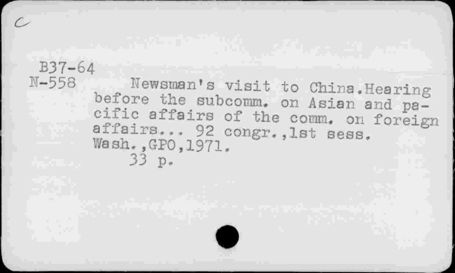 ﻿B37-64
N”558 u 4> Newsman’s visit to China.Hearing before the subcomm. on Asian and pa-cioic affairs of the comm, on foreign affairs... 92 congr.,1st sess. Wash.,GPO,1971.
33 p.